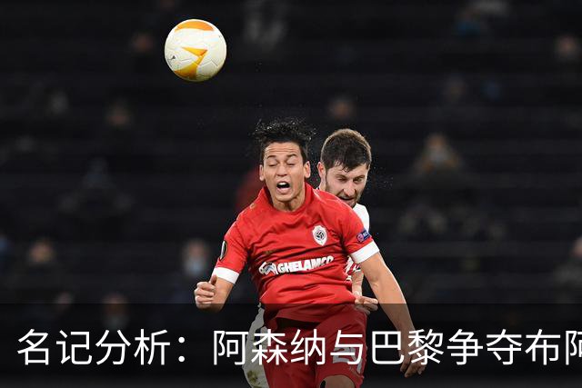 名记分析：阿森纳与巴黎争夺布阿迪，佐利斯加盟枪手前景乐观！